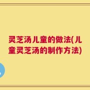 灵芝汤儿童的做法(儿童灵芝汤的制作方法)