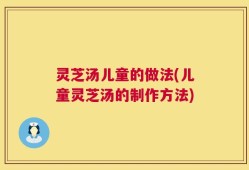 灵芝汤儿童的做法(儿童灵芝汤的制作方法)