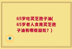 65岁吃灵芝孢子油(65岁老人食用灵芝孢子油有哪些益处？)
