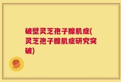 破壁灵芝孢子腺肌症(灵芝孢子腺肌症研究突破)