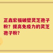 正鑫宏福破壁灵芝孢子粉？提高免疫力的灵芝孢子粉？