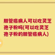 胆管癌病人可以吃灵芝孢子粉吗(可以吃灵芝孢子粉的胆管癌病人)