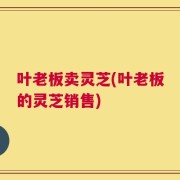 叶老板卖灵芝(叶老板的灵芝销售)