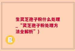 生灵芝孢子粉什么处理_“灵芝孢子粉处理方法全解析”)