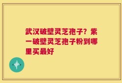 武汉破壁灵芝孢子？紫一破壁灵芝孢子粉到哪里买最好