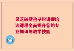 灵芝破壁孢子粉讲师培训课程全面提升您的专业知识与教学技能