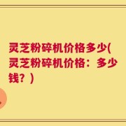 灵芝粉碎机价格多少(灵芝粉碎机价格：多少钱？)