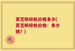 灵芝粉碎机价格多少(灵芝粉碎机价格：多少钱？)