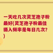 一天吃几次灵芝孢子粉最好(灵芝孢子粉最佳摄入频率是每日几次？)