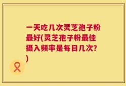一天吃几次灵芝孢子粉最好(灵芝孢子粉最佳摄入频率是每日几次？)