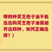 哪四种灵芝孢子油不能选选购灵芝孢子油需避开这四种，如何正确选择？)