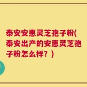 泰安安惠灵芝孢子粉(泰安出产的安惠灵芝孢子粉怎么样？)