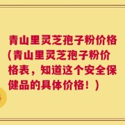 青山里灵芝孢子粉价格(青山里灵芝孢子粉价格表，知道这个安全保健品的具体价格！)