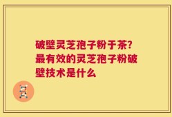 破壁灵芝孢子粉于茶？最有效的灵芝孢子粉破壁技术是什么