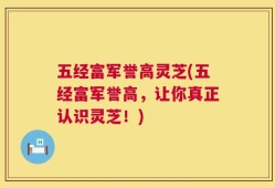 五经富军誉高灵芝(五经富军誉高，让你真正认识灵芝！)