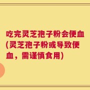 吃完灵芝孢子粉会便血(灵芝孢子粉或导致便血，需谨慎食用)