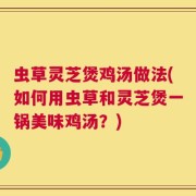 虫草灵芝煲鸡汤做法(如何用虫草和灵芝煲一锅美味鸡汤？)
