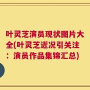叶灵芝演员现状图片大全(叶灵芝近况引关注：演员作品集锦汇总)