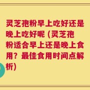 灵芝孢粉早上吃好还是晚上吃好呢 (灵芝孢粉适合早上还是晚上食用？最佳食用时间点解析)