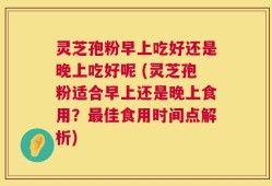 灵芝孢粉早上吃好还是晚上吃好呢 (灵芝孢粉适合早上还是晚上食用？最佳食用时间点解析)