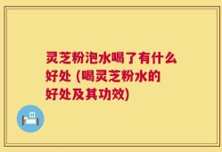 灵芝粉泡水喝了有什么好处 (喝灵芝粉水的好处及其功效)
