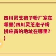 四川灵芝孢子粉厂家在哪里(四川灵芝孢子粉供应商的地址在哪里？)