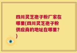 四川灵芝孢子粉厂家在哪里(四川灵芝孢子粉供应商的地址在哪里？)