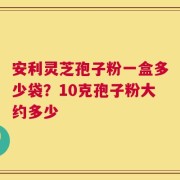 安利灵芝孢子粉一盒多少袋？10克孢子粉大约多少
