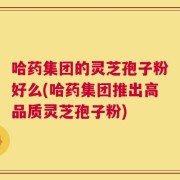 哈药集团的灵芝孢子粉好么(哈药集团推出高品质灵芝孢子粉)