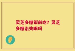灵芝多糖饭前吃？灵芝多糖治失眠吗
