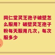 同仁堂灵芝孢子破壁怎么服用？破壁灵芝孢子粉每天服用几次，每次服多少