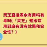 灵芝直接煮水有用吗有毒吗(「灵芝」煮水饮用到底有没有效果和安全性？)
