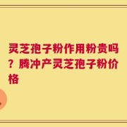 灵芝孢子粉作用粉贵吗？腾冲产灵芝孢子粉价格