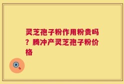灵芝孢子粉作用粉贵吗？腾冲产灵芝孢子粉价格