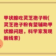 甲状腺吃灵芝孢子粉(灵芝孢子粉有望辅助甲状腺问题，科学家发现新线索)