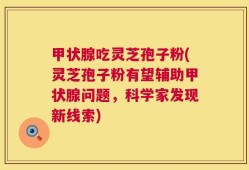甲状腺吃灵芝孢子粉(灵芝孢子粉有望辅助甲状腺问题，科学家发现新线索)