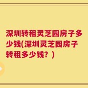 深圳转租灵芝园房子多少钱(深圳灵芝园房子转租多少钱？)