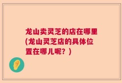 龙山卖灵芝的店在哪里(龙山灵芝店的具体位置在哪儿呢？)