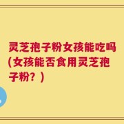 灵芝孢子粉女孩能吃吗(女孩能否食用灵芝孢子粉？)