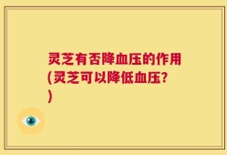 灵芝有否降血压的作用(灵芝可以降低血压？)