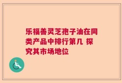乐福善灵芝孢子油在同类产品中排行第几 探究其市场地位