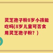 灵芝孢子粉8岁小孩能吃吗(8岁儿童可否食用灵芝孢子粉？)