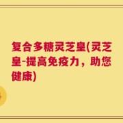 复合多糖灵芝皇(灵芝皇-提高免疫力，助您健康)