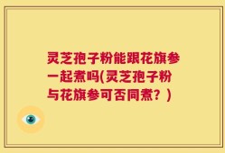 灵芝孢子粉能跟花旗参一起煮吗(灵芝孢子粉与花旗参可否同煮？)