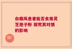 白癜风患者能否食用灵芝孢子粉 探究其对情的影响