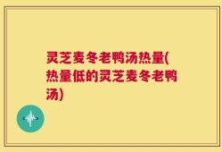 灵芝麦冬老鸭汤热量(热量低的灵芝麦冬老鸭汤)