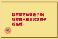 辐照灵芝破壁孢子粉(辐照技术提高灵芝孢子粉品质)