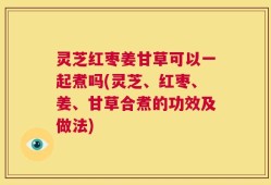 灵芝红枣姜甘草可以一起煮吗(灵芝、红枣、姜、甘草合煮的功效及做法)