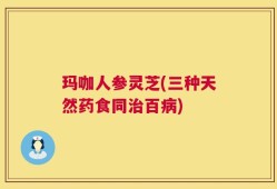 玛咖人参灵芝(三种天然药食同治百病)