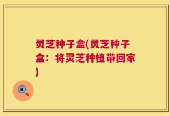 灵芝种子盒(灵芝种子盒：将灵芝种植带回家)
